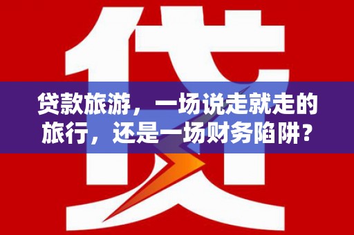 黄南贷款旅游，一场说走就走的旅行，还是一场财务陷阱？