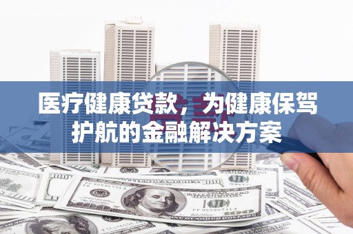 永安医疗健康贷款，为健康保驾护航的金融解决方案