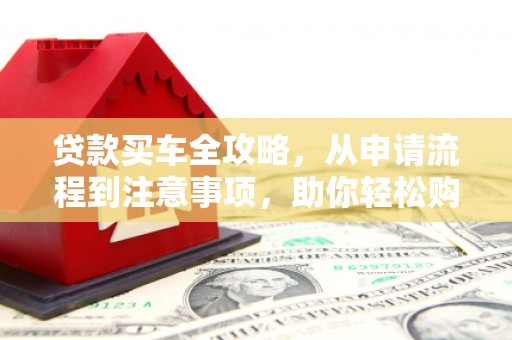 柳东贷款买车全攻略，从申请流程到注意事项，助你轻松购车